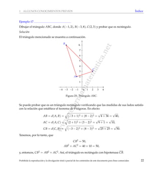 www.reformamatematica.net
1 ALGUNOS CONOCIMIENTOS PREVIOS ´Indice
Ejemplo 17
Dibujar el tri´angulo ABC, donde A(−1, 2), B(−3, 8), C(2, 3) y probar que es rect´angulo.
Soluci´on
El tri´angulo mencionado se muestra a continuaci´on.
−4 −3 −2 −1 1 2 3 4
1
2
3
4
5
6
7
8.
0
A
B
C
Figura 25: Tri´angulo ABC.
Se puede probar que es un tri´angulo rect´angulo veriﬁcando que las medidas de sus lados satisfa-
cen la relaci´on que establece el teorema de Pit´agoras. En efecto:
AB = d(A, B) = (−3 + 1)2 + (8 − 2)2 =
√
4 + 36 =
√
40,
AC = d(A, C) = (2 + 1)2 + (3 − 2)2 =
√
9 + 1 =
√
10,
CB = d(C, B) = (−3 − 2)2 + (8 − 3)2 =
√
25 + 25 =
√
50.
Tenemos, por lo tanto, que
CB2
= 50,
AB2
+ AC2
= 40 + 10 = 50,
y, entonces, CB2 = AB2 + AC2. As´ı, el tri´angulo es rect´angulo con hipotenusa CB.
Prohibida la reproducci´on y la divulgaci´on total o parcial de los contenidos de este documento para ﬁnes comerciales 22
 