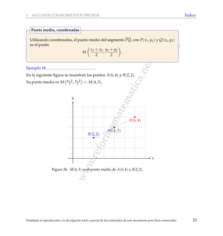 www.reformamatematica.net
1 ALGUNOS CONOCIMIENTOS PREVIOS ´Indice
Utilizando coordenadas, el punto medio del segmento PQ, con P(x1, y1) y Q(x2, y2)
es el punto
M
x1 + x2
2
,
y1 + y2
2
.
Punto medio, coordenadas
Ejemplo 18
En la siguiente ﬁgura se muestran los puntos A(6, 4) y B(2, 2).
Su punto medio es M 6+2
2 , 4+2
2 = M(4, 3).
x
y
M(4, 3)
B(2, 2)
A(6, 4)
Figura 26: M(4, 3) es el punto medio de A(6, 4) y B(2, 2).
Prohibida la reproducci´on y la divulgaci´on total o parcial de los contenidos de este documento para ﬁnes comerciales 23
 