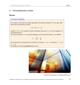 www.reformamatematica.net
2 CIRCUNFERENCIAS Y RECTAS ´Indice
2. Circunferencias y rectas
Rectas
En el plano, una recta es el lugar geom´etrico de todos los puntos P(x, y) que satis-
facen una ecuaci´on de la forma
Ax + By + C = 0,
donde A, B y C son n´umeros reales constantes tales que A y B no son iguales a 0
simult´aneamente.
En el caso de que B = 0, se puede despejar y en la ecuaci´on anterior y se obtiene:
y = −
A
B
x −
C
B
,
de tal manera, la ecuaci´on de la recta tiene la forma y = mx + b, donde m = − A
B y
b = −C
B .
El n´umero m se llama pendiente de la recta.
La recta en el plano
Cortes´ıa de mapichai en FreeDigitalPhotos.net
Prohibida la reproducci´on y la divulgaci´on total o parcial de los contenidos de este documento para ﬁnes comerciales 25
 