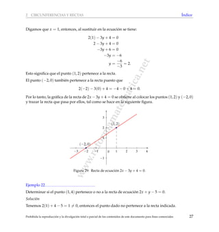 www.reformamatematica.net
2 CIRCUNFERENCIAS Y RECTAS ´Indice
Digamos que x = 1, entonces, al sustituir en la ecuaci´on se tiene:
2(1) − 3y + 4 = 0
2 − 3y + 4 = 0
−3y + 6 = 0
−3y = −6
y =
−6
−3
= 2.
Esto signiﬁca que el punto (1, 2) pertenece a la recta.
El punto (−2, 0) tambi´en pertenece a la recta puesto que
2(−2) − 3(0) + 4 = −4 − 0 + 4 = 0.
Por lo tanto, la gr´aﬁca de la recta de 2x − 3y + 4 = 0 se obtiene al colocar los puntos (1, 2) y (−2, 0)
y trazar la recta que pasa por ellos, tal como se hace en la siguiente ﬁgura.
−3 −2 −1 1 2 3 4
−1
1
2
3
0
(1, 2)
(−2, 0)
Figura 29: Recta de ecuaci´on 2x − 3y + 4 = 0.
Ejemplo 22
Determinar si el punto (1, 4) pertenece o no a la recta de ecuaci´on 2x + y − 5 = 0.
Soluci´on
Tenemos 2(1) + 4 − 5 = 1 = 0, entonces el punto dado no pertenece a la recta indicada.
Prohibida la reproducci´on y la divulgaci´on total o parcial de los contenidos de este documento para ﬁnes comerciales 27
 