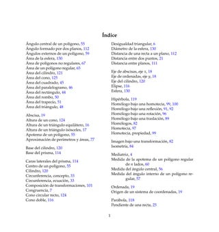 ´Indice
´Angulo central de un pol´ıgono, 55
´Angulo formado por dos planos, 112
´Angulos externos de un pol´ıgono, 59
´Area de la esfera, 130
´Area de pol´ıgonos no regulares, 67
´Area de un pol´ıgono regular, 65
´Area del cilindro, 121
´Area del cono, 125
´Area del cuadrado, 45
´Area del paralelogramo, 46
´Area del rect´angulo, 44
´Area del rombo, 50
´Area del trapecio, 51
´Area del tri´angulo, 48
Abscisa, 19
Altura de un cono, 124
Altura de un tri´angulo equil´atero, 16
Altura de un tri´angulo is´osceles, 17
Apotema de un pol´ıgono, 55
Aproximaci´on de per´ımetros y ´areas, 77
Base del cilindro, 120
Base del prisma, 114
Caras laterales del prisma, 114
Centro de un pol´ıgono, 55
Cilindro, 120
Circunferencia, concepto, 33
Circunferencia, ecuaci´on, 33
Composici´on de transformaciones, 101
Congruencia, 7
Cono circular recto, 124
Cono doble, 116
Desigualdad triangular, 6
Di´ametro de la esfera, 130
Distancia de una recta a un plano, 112
Distancia entre dos puntos, 21
Distancia entre planos, 111
Eje de abscisas, eje x, 18
Eje de ordenadas, eje y, 18
Eje del cilindro, 120
Elipse, 116
Esfera, 130
Hip´erbola, 119
Hom´ologo bajo una homotecia, 99, 100
Hom´ologo bajo una reﬂexi´on, 91, 92
Hom´ologo bajo una rotaci´on, 96
Hom´ologo bajo una traslaci´on, 89
Hom´ologos, 82
Homotecia, 97
Homotecia, propiedad, 99
Imagen bajo una transformaci´on, 82
Isometr´ıa, 84
Mediatriz, 4
Medida de la apotema de un pol´ıgono regular
de n lados, 60
Medida del ´angulo central, 56
Medida del ´angulo interno de un pol´ıgono re-
gular, 57
Ordenada, 19
Origen de un sistema de coordenadas, 19
Par´abola, 118
Pendiente de una recta, 25
1
 