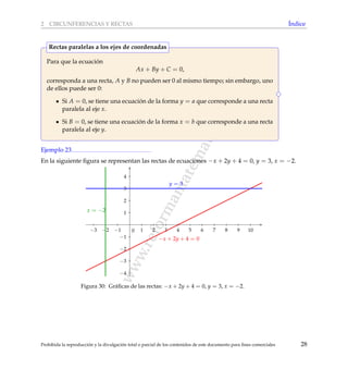 www.reformamatematica.net
2 CIRCUNFERENCIAS Y RECTAS ´Indice
Para que la ecuaci´on
Ax + By + C = 0,
corresponda a una recta, A y B no pueden ser 0 al mismo tiempo; sin embargo, uno
de ellos puede ser 0:
Si A = 0, se tiene una ecuaci´on de la forma y = a que corresponde a una recta
paralela al eje x.
Si B = 0, se tiene una ecuaci´on de la forma x = b que corresponde a una recta
paralela al eje y.
Rectas paralelas a los ejes de coordenadas
Ejemplo 23
En la siguiente ﬁgura se representan las rectas de ecuaciones −x + 2y + 4 = 0, y = 3, x = −2.
−3 −2 −1 1 2 3 4 5 6 7 8 9 10
−4
−3
−2
−1
1
2
3
4
0
y = 3
x = −2
−x + 2y + 4 = 0
Figura 30: Gr´aﬁcas de las rectas: −x + 2y + 4 = 0, y = 3, x = −2.
Prohibida la reproducci´on y la divulgaci´on total o parcial de los contenidos de este documento para ﬁnes comerciales 28
 