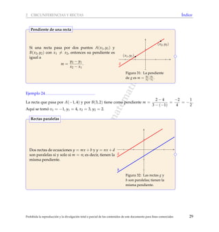 www.reformamatematica.net
2 CIRCUNFERENCIAS Y RECTAS ´Indice
Si una recta pasa por dos puntos A(x1, y1) y
B(x2, y2) con x1 = x2, entonces su pendiente es
igual a
m =
y2 − y1
x2 − x1
.
(x1, y1)
(x2, y2)
g
Figura 31: La pendiente
de g es m = y2−y1
x2−x1
.
Pendiente de una recta
Ejemplo 24
La recta que pasa por A(−1, 4) y por B(3, 2) tiene como pendiente m =
2 − 4
3 − (−1)
=
−2
4
= −
1
2
.
Aqu´ı se tom´o x1 = −1, y1 = 4, x2 = 3, y2 = 2.
Dos rectas de ecuaciones y = mx + b y y = nx + d
son paralelas si y solo si m = n; es decir, tienen la
misma pendiente.
g
h
Figura 32: Las rectas g y
h son paralelas; tienen la
misma pendiente.
Rectas paralelas
Prohibida la reproducci´on y la divulgaci´on total o parcial de los contenidos de este documento para ﬁnes comerciales 29
 