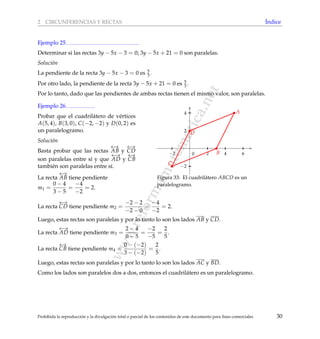 www.reformamatematica.net
2 CIRCUNFERENCIAS Y RECTAS ´Indice
Ejemplo 25
Determinar si las rectas 3y − 5x − 3 = 0; 3y − 5x + 21 = 0 son paralelas.
Soluci´on
La pendiente de la recta 3y − 5x − 3 = 0 es 5
3 .
Por otro lado, la pendiente de la recta 3y − 5x + 21 = 0 es 5
3 .
Por lo tanto, dado que las pendientes de ambas rectas tienen el mismo valor, son paralelas.
Ejemplo 26
Probar que el cuadril´atero de v´ertices
A(5, 4), B(3, 0), C(−2, −2) y D(0, 2) es
un paralelogramo.
Soluci´on
Basta probar que las rectas
←→
AB y
←→
CD
son paralelas entre s´ı y que
←→
AD y
←→
CB
tambi´en son paralelas entre s´ı.
La recta
←→
AB tiene pendiente
m1 =
0 − 4
3 − 5
=
−4
−2
= 2.
−2 2 4 6
−2
2
4
0 B
D
C
A
Figura 33: El cuadril´atero ABCD es un
paralelogramo.
La recta
←→
CD tiene pendiente m2 =
−2 − 2
−2 − 0
=
−4
−2
= 2.
Luego, estas rectas son paralelas y por lo tanto lo son los lados AB y CD.
La recta
←→
AD tiene pendiente m3 =
2 − 4
0 − 5
=
−2
−5
=
2
5
.
La recta
←→
CB tiene pendiente m4 =
0 − (−2)
3 − (−2)
=
2
5
.
Luego, estas rectas son paralelas y por lo tanto lo son los lados AC y BD.
Como los lados son paralelos dos a dos, entonces el cuadril´atero es un paralelogramo.
Prohibida la reproducci´on y la divulgaci´on total o parcial de los contenidos de este documento para ﬁnes comerciales 30
 