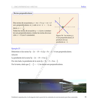 www.reformamatematica.net
2 CIRCUNFERENCIAS Y RECTAS ´Indice
Dos rectas de ecuaciones y = mx + b y y = nx + d
son perpendiculares si y solo si m · n = −1; es
decir, n = −
1
m
.
Todas las rectas de ecuaci´on y = a (con a constan-
te) son perpendiculares a todas las rectas de ecua-
ci´on x = b (con b constante).
f
g
Figura 34: Las rectas g y
h son perpendiculares; el
producto de sus
pendiente es −1.
Rectas perpendiculares
Ejemplo 27
Determine si las rectas 5y − 2x − 15 = 0; 2y + 5x − 2 = 0 son perpendiculares.
Soluci´on
La pendiente de la recta 5y − 2x − 15 = 0 es 2
5 .
Por otro lado, la pendiente de la recta 2y + 5x − 2 = 0 es −5
2.
Por lo tanto, dado que 2
5 · −5
2 = −1, las rectas son perpendiculares.
Prohibida la reproducci´on y la divulgaci´on total o parcial de los contenidos de este documento para ﬁnes comerciales 31
 