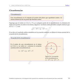 www.reformamatematica.net
2 CIRCUNFERENCIAS Y RECTAS ´Indice
Circunferencias
Una circunferencia es el conjunto de puntos del plano que equidistan (est´an a la
misma distancia) de un punto ﬁjo llamado centro.
Circunferencia
Suponga que el centro es C(h, k) y P(x, y) cualquier punto de la circunferencia. La distancia de
todos esos puntos al centro es la misma, digamos r (se llama radio). Se debe cumplir entonces que
d(P, C) = r, o sea
(x − h)2 + (y − k)2 = r.
Si se eleva al cuadrado ambos miembros en la ecuaci´on anterior, se obtiene la forma normal de la
ecuaci´on de la circunferencia.
Si el centro de una circunferencia en el plano
es C(h, k) y su radio es r, entonces la ecuaci´on
can´onica de la circunferencia es
(x − h)2
+ (y − k)2
= r2
.
C r
h
k
Figura 36: La ecuaci´on
de la circunferencia es
(x − h)2 + (y − k)2 = r2.
Ecuaci´on de la circunferencia
Prohibida la reproducci´on y la divulgaci´on total o parcial de los contenidos de este documento para ﬁnes comerciales 33
 