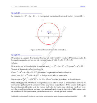 www.reformamatematica.net
2 CIRCUNFERENCIAS Y RECTAS ´Indice
Ejemplo 29
La ecuaci´on (x − 2)2 + (y − 1)2 = 16 corresponde a una circunferencia de radio 4 y centro (2, 1).
−2 2 4 6
−2
2
4
0
4
C(2, 1)
Figura 37: Circunferencia de radio 4 y centro (2, 1).
Ejemplo 30
Determinar la ecuaci´on de una circunferencia con centro en (0, 0) y radio 5. Determinar cu´ales de
los siguientes puntos pertenecen a la circunferencia: A(2, 4), B(4, 3), C(
√
5, 2
√
5).
Soluci´on
De acuerdo con la f´ormula dada, la ecuaci´on ser´ıa (x − 0)2 + (y − 0)2 = 52, o sea x2 + y2 = 25.
Veamos si A pertenece a la circunferencia.
Como 22 + 42 = 4 + 16 = 20 = 25; entonces A no pertenece a la circunferencia.
Ahora para B: 42 + 32 = 16 + 9 = 25 ⇒ B s´ı pertenece a la circunferencia.
Por otra parte,
√
5
2
+ 2
√
5
2
= 5 + 20 = 25 ⇒ C tambi´en pertenece a la circunferencia.
Otra estrategia para determinar si los puntos dados est´an o no en la circunferencia consiste en
representar gr´aﬁcamente la circunferencia y los puntos. Dependiendo de los valores dados para
las coordenadas del centro y de los puntos o el valor del radio, esta estrategia puede ser muy
sencilla o puede complicarse un poco y no ser tan eﬁciente como la algebraica. Si los valores son
racionales es f´acil representarlos, particularmente en el caso de que sean enteros.
Prohibida la reproducci´on y la divulgaci´on total o parcial de los contenidos de este documento para ﬁnes comerciales 34
 