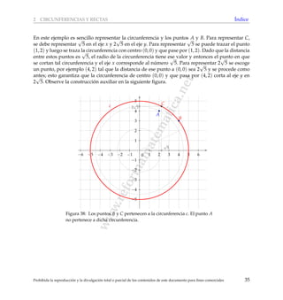 www.reformamatematica.net
2 CIRCUNFERENCIAS Y RECTAS ´Indice
En este ejemplo es sencillo representar la circunferencia y los puntos A y B. Para representar C,
se debe representar
√
5 en el eje x y 2
√
5 en el eje y. Para representar
√
5 se puede trazar el punto
(1, 2) y luego se traza la circunferencia con centro (0, 0) y que pase por (1, 2). Dado que la distancia
entre estos puntos es
√
5, el radio de la circunferencia tiene ese valor y entonces el punto en que
se cortan tal circunferencia y el eje x corresponde al n´umero
√
5. Para representar 2
√
5 se escoge
un punto, por ejemplo (4, 2) tal que la distancia de ese punto a (0, 0) sea 2
√
5 y se procede como
antes; esto garantiza que la circunferencia de centro (0, 0) y que pasa por (4, 2) corta al eje y en
2
√
5. Observe la construcci´on auxiliar en la siguiente ﬁgura.
−6 −5 −4 −3 −2 −1 1 2 3 4 5 6
−5
−4
−3
−2
−1
1
2
3
4
5
0
A
B
√
5
2
√
5
Cc
Figura 38: Los puntos B y C pertenecen a la circunferencia c. El punto A
no pertenece a dicha circunferencia.
Prohibida la reproducci´on y la divulgaci´on total o parcial de los contenidos de este documento para ﬁnes comerciales 35
 