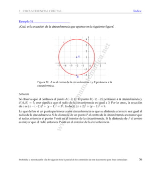 www.reformamatematica.net
2 CIRCUNFERENCIAS Y RECTAS ´Indice
Ejemplo 31
¿Cu´al es la ecuaci´on de la circunferencia que aparece en la siguiente ﬁgura?
−5 −4 −3 −2 −1 1 2
−2
−1
1
2
3
4
0
A
B
c
Figura 39: A es el centro de la circunferencia c y B pertenece a la
circunferencia.
Soluci´on
Se observa que el centro es el punto A(−2, 1). El punto B(−2, −2) pertenece a la circunferencia y
d(A, B) = 3; esto signiﬁca que el radio de la circunferencia es igual a 3. Por lo tanto, la ecuaci´on
de c es (x − (−2))2 + (y − 1)2 = 32. Es decir, (x + 2)2 + (y − 1)2 = 9.
Lo que deﬁne si un punto pertenece a una circunferencia es que su distancia al centro sea igual al
radio de la circunferencia. Si la distancia de un punto P al centro de la circunferencia es menor que
el radio, entonces el punto P est´a en el interior de la circunferencia. Si la distancia de P al centro
es mayor que el radio entonces P est´a en el exterior de la circunferencia.
Prohibida la reproducci´on y la divulgaci´on total o parcial de los contenidos de este documento para ﬁnes comerciales 36
 