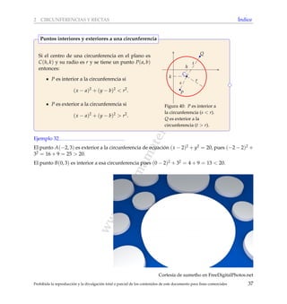 www.reformamatematica.net
2 CIRCUNFERENCIAS Y RECTAS ´Indice
Si el centro de una circunferencia en el plano es
C(h, k) y su radio es r y se tiene un punto P(a, b)
entonces:
P es interior a la circunferencia si
(x − a)2
+ (y − b)2
< r2
.
P es exterior a la circunferencia si
(x − a)2
+ (y − b)2
> r2
.
C
r
h
k
P
Q
s
t
Figura 40: P es interior a
la circunferencia (s < r).
Q es exterior a la
circunferencia (t > r).
Puntos interiores y exteriores a una circunferencia
Ejemplo 32
El punto A(−2, 3) es exterior a la circunferencia de ecuaci´on (x − 2)2 + y2 = 20, pues (−2 − 2)2 +
32 = 16 + 9 = 25 > 20.
El punto B(0, 3) es interior a esa circunferencia pues (0 − 2)2 + 32 = 4 + 9 = 13 < 20.
Cortes´ıa de sumetho en FreeDigitalPhotos.net
Prohibida la reproducci´on y la divulgaci´on total o parcial de los contenidos de este documento para ﬁnes comerciales 37
 