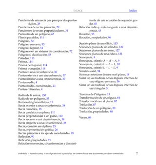 ´INDICE ´Indice
Pendiente de una recta que pasa por dos puntos
dados, 29
Pendientes de rectas paralelas, 29
Pendientes de rectas perpendiculares, 31
Per´ımetro de un pol´ıgono, 63
Planos paralelos, 111
Pol´ıgono, 52
Pol´ıgono convexo, 53
Pol´ıgono regular, 54
Pol´ıgonos en un sistema de coordenadas, 72
Pol´ıgonos, clasiﬁcaci´on, 53
Poliedro, 113
Prisma, 114
Prisma pentagonal, 114
Prisma triangular, 114
Punto en una circunferencia, 36
Punto exterior a una circunferencia, 37
Punto interior a una circunferencia, 37
Punto medio, 4
Punto medio, coordenadas, 23
Puntos colineales, 4
Radio de la esfera, 130
Radio de un pol´ıgono, 55
Razones trigonom´etricas, 15
Recta exterior a una circunferencia, 38
Recta num´erica, 18
Recta paralela a un plano, 110
Recta perpendicular a un plano, 110
Recta secante a una circunferencia, 38
Recta tangente a una circunferencia, 38
Recta, ecuaci´on en el plano, 25
Recta, representaci´on gr´aﬁca, 26
Rectas paralelas a los ejes de coordenadas, 28
Reﬂexi´on, 90
Reﬂexi´on, propiedades, 91
Relaci´on entre rectas, circunferencias y discrimi-
nante de una ecuaci´on de segundo gra-
do, 40
Relaci´on radio y recta tangente a una circunfe-
rencia, 43
Rotaci´on, 95
Rotaci´on, propiedades, 96
Secci´on plana de un s´olido, 115
Secciones planas de un cilindro, 122
Secciones planas de un cono, 127
Secciones planas de una esfera, 131
Semejanza, 8
Semejanza, criterio A − A − A, 9
Semejanza, criterio L − A − L, 10
Semejanza, criterio L − L − L, 9
Simetr´ıa axial, 94
Sistema cartesiano de ejes en el plano, 18
Suma de las medidas de los ´angulos internos de
un pol´ıgono convexo, 56
Suma de las medidas de los ´angulos internos de
un tri´angulo, 5
Teorema de Pit´agoras, 13
Transformaci´on de una ﬁgura, 84
Transformaci´on en el plano, 82
Traslaci´on, 87
Traslaci´on de un pol´ıgono, 89
Traslaci´on, propiedades, 88
Vector, 86
Prohibida la reproducci´on y la divulgaci´on total o parcial de los contenidos de este documento para ﬁnes comerciales 2
 