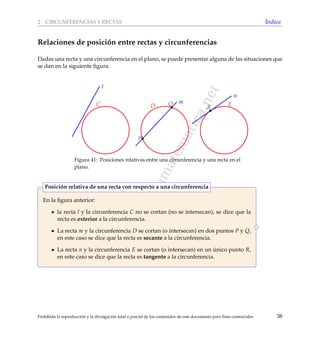 www.reformamatematica.net
2 CIRCUNFERENCIAS Y RECTAS ´Indice
Relaciones de posici´on entre rectas y circunferencias
Dadas una recta y una circunferencia en el plano, se puede presentar alguna de las situaciones que
se dan en la siguiente ﬁgura.
l
m
n
D EC
P
Q
R
Figura 41: Posiciones relativas entre una circunferencia y una recta en el
plano.
En la ﬁgura anterior:
la recta l y la circunferencia C no se cortan (no se intersecan), se dice que la
recta es exterior a la circunferencia.
La recta m y la circunferencia D se cortan (o intersecan) en dos puntos P y Q,
en este caso se dice que la recta es secante a la circunferencia.
La recta n y la circunferencia E se cortan (o intersecan) en un ´unico punto R,
en este caso se dice que la recta es tangente a la circunferencia.
Posici´on relativa de una recta con respecto a una circunferencia
Prohibida la reproducci´on y la divulgaci´on total o parcial de los contenidos de este documento para ﬁnes comerciales 38
 