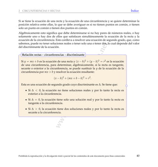 www.reformamatematica.net
2 CIRCUNFERENCIAS Y RECTAS ´Indice
Si se tiene la ecuaci´on de una recta y la ecuaci´on de una circunferencia y se quiere determinar la
posici´on relativa entre ellas, lo que se debe averiguar es si no tienen puntos en com´un, o tienen
solo un punto en com´un o tienen dos puntos en com´un.
Algebraicamente esto signiﬁca que debe determinarse si no hay pares de n´umeros reales, o hay
solamente uno o hay dos de ellos que satisfacen simult´aneamente la ecuaci´on de la recta y la
ecuaci´on de la circunferencia. Esto conlleva a resolver una ecuaci´on de segundo grado, que, como
sabemos, puede no tener soluciones reales o tener solo una o tener dos, lo cual depende del valor
del discriminante de la ecuaci´on.
Si y = mx + b es la ecuaci´on de una recta y (x − h)2 + (y − k)2 = r2 es la ecuaci´on
de una circunferencia, para determinar, algebraicamente, si la recta es tangente,
secante o exterior a la circunferencia, se puede sustituir la y de la ecuaci´on de la
circunferencia por mx + b y resolver la ecuaci´on resultante:
(x − h)2
+ (mx + b − k)2
= r2
.
Esta es una ecuaci´on de segundo grado cuyo discriminante es ∆. Se tiene que:
Si ∆ < 0, la ecuaci´on no tiene soluciones reales y por lo tanto la recta es
exterior a la circunferencia.
Si ∆ = 0, la ecuaci´on tiene solo una soluci´on real y por lo tanto la recta es
tangente a la circunferencia.
Si ∆ > 0, la ecuaci´on tiene dos soluciones reales y por lo tanto la recta es
secante a la circunferencia.
Relaci´on rectas – circunferencias – discriminante
Prohibida la reproducci´on y la divulgaci´on total o parcial de los contenidos de este documento para ﬁnes comerciales 40
 