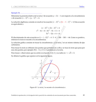 www.reformamatematica.net
2 CIRCUNFERENCIAS Y RECTAS ´Indice
Ejemplo 34
Determine la posici´on relativa de la recta f de ecuaci´on y = 2x − 1 con respecto a la circunferencia
c de ecuaci´on (x − 2)2 + (y − 1)2 = 4.
La soluci´on algebraica consiste en resolver la ecuaci´on (x − 2)2 + (2x − 1 − 1)2 = 4. Esta ecuaci´on
es equivalente a
(x − 2)2
+ (2x − 2)2
= 4
x2
− 4x + 4 + 4x2
− 8x + 4 = 4
5x2
− 12x + 4 = 0
El discriminante de esta ecuaci´on es ∆ = (−12)2 − 4 · 5 · 4 = 144 − 100 = 44. Como es positivo,
entonces la recta es secante a la circunferencia.
La soluci´on gr´aﬁca consiste en trazar la circunferencia c y la recta f en un mismo sistema de ejes
cartesianos.
Para trazar la recta se obtienen dos puntos que pertenezcan a ella y se traza la recta que pasa por
esos dos puntos; por ejemplo B(0, −1) y C(1, 1) pertenecen a la recta.
Para trazar c observamos que su centro es el punto A(2, 1) y su radio es r =
√
4 = 2.
Se obtiene la gr´aﬁca que aparece en la siguiente ﬁgura.
−2 −1 1 2 3 4 5
−1
1
2
3
0
f
A
c
B
C 2
Figura 43: La recta f es secante a la circunferencia c.
Prohibida la reproducci´on y la divulgaci´on total o parcial de los contenidos de este documento para ﬁnes comerciales 41
 