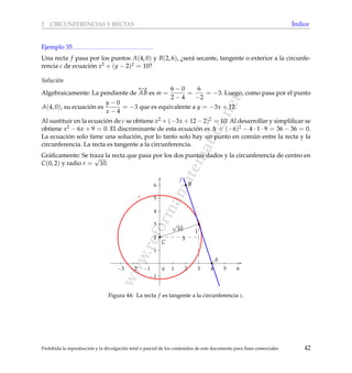 www.reformamatematica.net
2 CIRCUNFERENCIAS Y RECTAS ´Indice
Ejemplo 35
Una recta f pasa por los puntos A(4, 0) y B(2, 6), ¿ser´a secante, tangente o exterior a la circunfe-
rencia c de ecuaci´on x2 + (y − 2)2 = 10?
Soluci´on
Algebraicamente: La pendiente de
←→
AB es m =
6 − 0
2 − 4
=
6
−2
= −3. Luego, como pasa por el punto
A(4, 0), su ecuaci´on es
y − 0
x − 4
= −3 que es equivalente a y = −3x + 12.
Al sustituir en la ecuaci´on de c se obtiene x2 + (−3x + 12 − 2)2 = 10. Al desarrollar y simpliﬁcar se
obtiene x2 − 6x + 9 = 0. El discriminante de esta ecuaci´on es ∆ = (−6)2 − 4 · 1 · 9 = 36 − 36 = 0.
La ecuaci´on solo tiene una soluci´on, por lo tanto solo hay un punto en com´un entre la recta y la
circunferencia. La recta es tangente a la circunferencia.
Gr´aﬁcamente: Se traza la recta que pasa por los dos puntos dados y la circunferencia de centro en
C(0, 2) y radio r =
√
10.
−3 −2 −1 1 2 3 4 5 6
−1
1
2
3
4
5
6
0
C
c
f
A
B
3
1
√
10
Figura 44: La recta f es tangente a la circunferencia c.
Prohibida la reproducci´on y la divulgaci´on total o parcial de los contenidos de este documento para ﬁnes comerciales 42
 