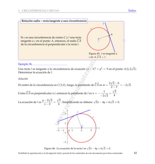 www.reformamatematica.net
2 CIRCUNFERENCIAS Y RECTAS ´Indice
Si c es una circunferencia de centro C y l una recta
tangente a c en el punto A, entonces, el radio CA
de la circunferencia el perpendicular a la recta l.
C
A
c
l
Figura 45: l es tangente a
c en A, CA ⊥ l.
Relaci´on radio – recta tangente a una circunferencia
Ejemplo 36
Una recta l es tangente a la circunferencia de ecuaci´on (x − 3)2 + y2 = 9 en el punto A(2, 2
√
2).
Determinar la ecuaci´on de l.
Soluci´on
El centro de la circunferencia es C(3, 0), luego, la pendiente de
←→
CA es m =
2
√
2 − 0
2 − 3
= −2
√
2.
Como
←→
CA es perpendicular a l, entonces la pendiente de l es n = −
1
−2
√
2
=
√
2
4
.
La ecuaci´on de l es
y − 2
√
2
x − 2
=
√
2
4
. Simpliﬁcando se obtiene:
√
2x − 4y + 6
√
2 = 0.
−2. −1 1 3. 5
−3
−1
1
3
0
C
c
A
l
Figura 46: La ecuaci´on de la recta l es
√
2x − 4y + 6
√
2 = 0.
Prohibida la reproducci´on y la divulgaci´on total o parcial de los contenidos de este documento para ﬁnes comerciales 43
 