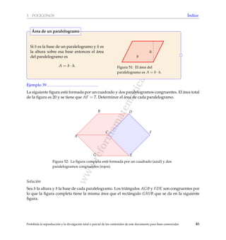 www.reformamatematica.net
3 POL´IGONOS ´Indice
Si b es la base de un paralelogramo y h es
la altura sobre esa base entonces el ´area
del paralelogramo es
A = b · h.
h
b
Figura 51: El ´area del
paralelogramo es A = b · h.
´Area de un paralelogramo
Ejemplo 39
La siguiente ﬁgura est´a formada por un cuadrado y dos paralelogramos congruentes. El ´area total
de la ﬁgura es 20 y se tiene que AF = 7. Determinar el ´area de cada paralelogramo.
A
B
C
D
E
F
G
Figura 52: La ﬁgura completa est´a formada por un cuadrado (azul) y dos
paralelogramos congruentes (rojos).
Soluci´on
Sea h la altura y b la base de cada paralelogramo. Los tri´angulos AGB y FDE son congruentes por
lo que la ﬁgura completa tiene la misma ´area que el rect´angulo GHIB que se da en la siguiente
ﬁgura.
Prohibida la reproducci´on y la divulgaci´on total o parcial de los contenidos de este documento para ﬁnes comerciales 46
 