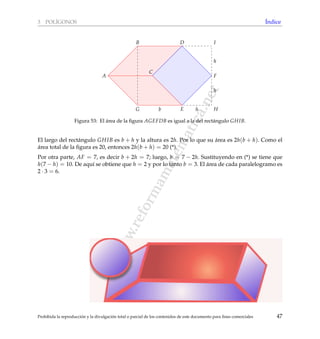 www.reformamatematica.net
3 POL´IGONOS ´Indice
H
I
A
B
C
D
E
F
G
h
h
hb
Figura 53: El ´area de la ﬁgura AGEFDB es igual a la del rect´angulo GHIB.
El largo del rect´angulo GHIB es b + h y la altura es 2h. Por lo que su ´area es 2h(b + h). Como el
´area total de la ﬁgura es 20, entonces 2h(b + h) = 20 (*).
Por otra parte, AF = 7, es decir b + 2h = 7; luego, b = 7 − 2h. Sustituyendo en (*) se tiene que
h(7 − h) = 10. De aqu´ı se obtiene que h = 2 y por lo tanto b = 3. El ´area de cada paralelogramo es
2 · 3 = 6.
Prohibida la reproducci´on y la divulgaci´on total o parcial de los contenidos de este documento para ﬁnes comerciales 47
 