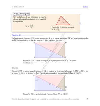 www.reformamatematica.net
3 POL´IGONOS ´Indice
Si b es la base de un tri´angulo y h es la
altura sobre esa base entonces el ´area del
tri´angulo es
A =
b · h
2
.
h
b
Figura 54: El ´area del tri´angulo
es A = b·h
2 .
´Area del tri´angulo
Ejemplo 40
En la siguiente ﬁgura ABCD es un rect´angulo, E es el punto medio de AC y F es el punto medio
de EC. Determinar la raz´on del ´area de ABC y el ´area de DCF.
B C
A
E
F
D
Figura 55: ABCD es un rect´angulo, E es punto medio de AC y F es punto
medio de EC.
Soluci´on
Como ABCD es un rect´angulo entonces ∠B es recto y se tiene que la base de ABC es BC = a y
la altura es AB = b. Su ´area es 1
2 ab. Trace la altura desde F hasta el lado CD en el DCF.
G
B C
A
E
F
D
Figura 56: FG es la altura desde F sobre el lado CD en DCF.
Prohibida la reproducci´on y la divulgaci´on total o parcial de los contenidos de este documento para ﬁnes comerciales 48
 