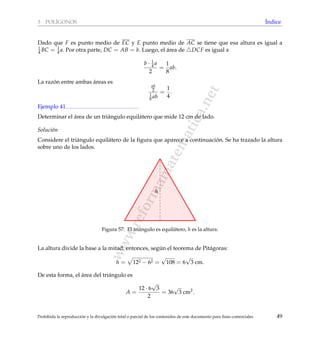www.reformamatematica.net
3 POL´IGONOS ´Indice
Dado que F es punto medio de EC y E punto medio de AC se tiene que esa altura es igual a
1
4 BC = 1
4 a. Por otra parte, DC = AB = b. Luego, el ´area de DCF es igual a
b · 1
4 a
2
=
1
8
ab.
La raz´on entre ambas ´areas es
ab
2
1
8 ab
=
1
4
.
Ejemplo 41
Determinar el ´area de un tri´angulo equil´atero que mide 12 cm de lado.
Soluci´on
Considere el tri´angulo equil´atero de la ﬁgura que aparece a continuaci´on. Se ha trazado la altura
sobre uno de los lados.
h
Figura 57: El tri´angulo es equil´atero, h es la altura.
La altura divide la base a la mitad, entonces, seg´un el teorema de Pit´agoras:
h = 122 − 62 =
√
108 = 6
√
3 cm.
De esta forma, el ´area del tri´angulo es
A =
12 · 6
√
3
2
= 36
√
3 cm2
.
Prohibida la reproducci´on y la divulgaci´on total o parcial de los contenidos de este documento para ﬁnes comerciales 49
 