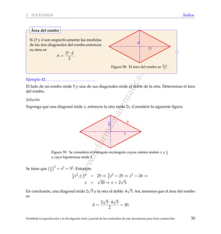 www.reformamatematica.net
3 POL´IGONOS ´Indice
Si D y d son respectivamente las medidas
de las dos diagonales del rombo entonces
su ´area es
A =
D · d
2
.
d
D
Figura 58: El ´area del rombo es D·d
2 .
´Area del rombo
Ejemplo 42
El lado de un rombo mide 5 y una de sus diagonales mide el doble de la otra. Determinar el ´area
del rombo.
Soluci´on
Suponga que una diagonal mide x, entonces la otra mide 2x. Considere la siguiente ﬁgura:
x
2
x
5
Figura 59: Se considera el tri´angulo rect´angulo cuyos catetos miden x y x
2
y cuya hipotenusa mide 5.
Se tiene que x
2
2
+ x2 = 52. Entonces
1
4 x2
+ x2
= 25 ⇒ 5
4 x2
= 25 ⇒ x2
= 20 ⇒
x =
√
20 ⇒ x = 2
√
5.
En conclusi´on, una diagonal mide 2
√
5 y la otra el doble: 4
√
5. As´ı, tenemos que el ´area del rombo
es
A =
2
√
5 · 4
√
5
2
= 20.
Prohibida la reproducci´on y la divulgaci´on total o parcial de los contenidos de este documento para ﬁnes comerciales 50
 