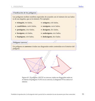 www.reformamatematica.net
3 POL´IGONOS ´Indice
Los pol´ıgonos reciben nombres especiales de acuerdo con el n´umero de sus lados
(o de sus ´angulos, que es lo mismo). Por ejemplo:
tri´angulo, tres lados,
cuadril´atero, cuatro lados,
pent´agono, cinco lados,
hex´agono, seis lados,
hept´agono, siete lados,
oct´agono, ocho lados,
non´agono, nueve lados,
dec´agono, diez lados,
undec´agono, once lados,
dodec´agono, doce lados.
Clasiﬁcaci´on de los pol´ıgonos
Un pol´ıgono es convexo si todas sus diagonales est´an contenidas en el interior del
pol´ıgono.
Pol´ıgono convexo
A
B
C
D
E
F
G
H
I
J
Figura 63: El pol´ıgono ABCDE es convexo, todas sus diagonales est´an en
el interior. El pol´ıgono FGHIJ no es convexo, la diagonal FH no est´a en el
interior.
Prohibida la reproducci´on y la divulgaci´on total o parcial de los contenidos de este documento para ﬁnes comerciales 53
 
