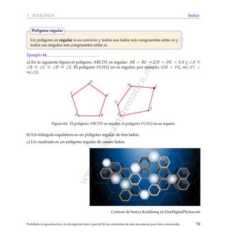 www.reformamatematica.net
3 POL´IGONOS ´Indice
Un pol´ıgono es regular si es convexo y todos sus lados son congruentes entre s´ı y
todos sus ´angulos son congruentes entre s´ı.
Pol´ıgono regular
Ejemplo 44
a) En la siguiente ﬁgura el pol´ıgono ABCDE es regular: AB = BC = CD = DE = EA y ∠A ∼=
∠B ∼= ∠C ∼= ∠D ∼= ∠E. El pol´ıgono FGHIJ no es regular; por ejemplo, GH > FG, m(∠F) <
m(∠J).
A B
C
D
E
F
G
H I
J
Figura 64: El pol´ıgono ABCDE es regular, el pol´ıgono FGHIJ no es regular.
b) Un tri´angulo equil´atero es un pol´ıgono regular de tres lados.
c) Un cuadrado es un pol´ıgono regular de cuatro lados.
Cortes´ıa de Suriya Kankliang en FreeDigitalPhotos.net
Prohibida la reproducci´on y la divulgaci´on total o parcial de los contenidos de este documento para ﬁnes comerciales 54
 