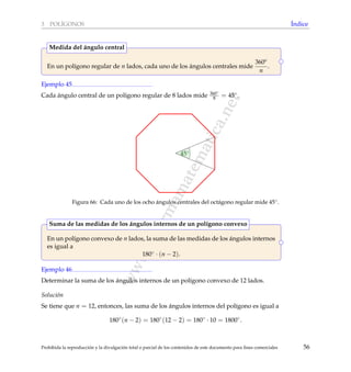 www.reformamatematica.net
3 POL´IGONOS ´Indice
En un pol´ıgono regular de n lados, cada uno de los ´angulos centrales mide
360o
n
.
Medida del ´angulo central
Ejemplo 45
Cada ´angulo central de un pol´ıgono regular de 8 lados mide 360◦
8 = 45◦.
45◦
Figura 66: Cada uno de los ocho ´angulos centrales del oct´agono regular mide 45◦.
En un pol´ıgono convexo de n lados, la suma de las medidas de los ´angulos internos
es igual a
180◦ · (n − 2).
Suma de las medidas de los ´angulos internos de un pol´ıgono convexo
Ejemplo 46
Determinar la suma de los ´angulos internos de un pol´ıgono convexo de 12 lados.
Soluci´on
Se tiene que n = 12, entonces, las suma de los ´angulos internos del pol´ıgono es igual a
180◦
(n − 2) = 180◦
(12 − 2) = 180◦
· 10 = 1800◦
.
Prohibida la reproducci´on y la divulgaci´on total o parcial de los contenidos de este documento para ﬁnes comerciales 56
 