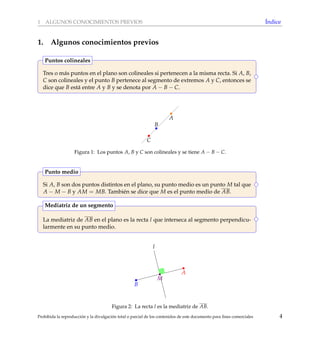 1 ALGUNOS CONOCIMIENTOS PREVIOS ´Indice
1. Algunos conocimientos previos
Tres o m´as puntos en el plano son colineales si pertenecen a la misma recta. Si A, B,
C son colineales y el punto B pertenece al segmento de extremos A y C, entonces se
dice que B est´a entre A y B y se denota por A − B − C.
Puntos colineales
A
B
C
Figura 1: Los puntos A, B y C son colineales y se tiene A − B − C.
Si A, B son dos puntos distintos en el plano, su punto medio es un punto M tal que
A − M − B y AM = MB. Tambi´en se dice que M es el punto medio de AB.
Punto medio
La mediatriz de AB en el plano es la recta l que interseca al segmento perpendicu-
larmente en su punto medio.
Mediatriz de un segmento
l
M
B
A
Figura 2: La recta l es la mediatriz de AB.
Prohibida la reproducci´on y la divulgaci´on total o parcial de los contenidos de este documento para ﬁnes comerciales 4
 