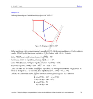 www.reformamatematica.net
3 POL´IGONOS ´Indice
Ejemplo 49
En la siguiente ﬁgura considere el hept´agono DCBEHGF
A
BC
D
E
F
G
H
Figura 67: Hept´agono DCBEHGF.
Dicho hept´agono est´a compuesto por el cuadrado ABCD, el tri´angulo equil´atero ABE, el pent´agono
regular AFGHE y el tri´angulo no equil´atero DAF. ¿Cu´anto mide ∠DFA? Soluci´on
Como ABCD es un cuadrado, entonces m(∠DAB) = 90◦.
Puesto que ABE es equil´atero, entonces m(∠BAE) = 60◦.
Como AFGHE es un pent´agono regular, entonces m(∠FAE) = 108◦.
Se concluye que m(∠DAF) = 360◦ − 90◦ − 60◦ − 108◦ = 102◦.
Como los lados del cuadrado, el tri´angulo equil´atero y el pent´agono son todos congruentes, en-
tonces el tri´angulo DAF es is´osceles. Esto signiﬁca que m(∠DFA) = m(∠FDA).
La suma de las medidas de los ´angulos internos del tri´angulo es igual a 180◦, entonces
2 · m(∠DFA) = 180◦
− m(∠DAF)
2 · m(∠DFA) = 180◦
− 102◦
2 · m(∠DFA) = 78◦
m(∠DFA) = 39◦
Prohibida la reproducci´on y la divulgaci´on total o parcial de los contenidos de este documento para ﬁnes comerciales 58
 