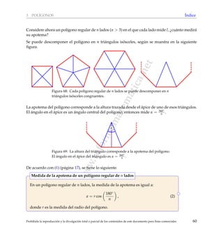 www.reformamatematica.net
3 POL´IGONOS ´Indice
Considere ahora un pol´ıgono regular de n lados (n > 3) en el que cada lado mide l, ¿cu´anto medir´a
su apotema?
Se puede descomponer el pol´ıgono en n tri´angulos is´osceles, seg´un se muestra en la siguiente
ﬁgura.
Figura 68: Cada pol´ıgono regular de n lados se puede descomponer en n
tri´angulos is´osceles congruentes.
La apotema del pol´ıgono corresponde a la altura trazada desde el ´apice de uno de esos tri´angulos.
El ´angulo en el ´apice es un ´angulo central del pol´ıgono, entonces mide α = 360◦
n .
α
Figura 69: La altura del tri´angulo corresponde a la apotema del pol´ıgono.
El ´angulo en el ´apice del tri´angulo es α = 360◦
n .
De acuerdo con (1) (p´agina 17), se tiene lo siguiente.
En un pol´ıgono regular de n lados, la medida de la apotema es igual a:
a = r cos
180◦
n
, (2)
donde r es la medida del radio del pol´ıgono.
Medida de la apotema de un pol´ıgono regular de n lados
Prohibida la reproducci´on y la divulgaci´on total o parcial de los contenidos de este documento para ﬁnes comerciales 60
 
