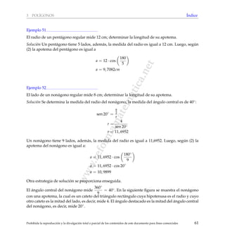 www.reformamatematica.net
3 POL´IGONOS ´Indice
Ejemplo 51
El radio de un pent´agono regular mide 12 cm; determinar la longitud de su apotema.
Soluci´on Un pent´agono tiene 5 lados, adem´as, la medida del radio es igual a 12 cm. Luego, seg´un
(2) la apotema del pent´agono es igual a
a = 12 · cos
180
5
a = 9, 7082cm
Ejemplo 52
El lado de un non´agono regular mide 8 cm; determinar la longitud de su apotema.
Soluci´on Se determina la medida del radio del non´agono, la medida del ´angulo central es de 40◦:
sen 20◦
=
8
2
r
r =
4
sen 20◦
r = 11, 6952
Un non´agono tiene 9 lados, adem´as, la medida del radio es igual a 11,6952. Luego, seg´un (2) la
apotema del non´agono es igual a:
a = 11, 6952 · cos
180◦
9
a = 11, 6952 · cos 20◦
a = 10, 9899
Otra estrategia de soluci´on se proporciona enseguida.
El ´angulo central del non´agono mide
360◦
9
= 40◦. En la siguiente ﬁgura se muestra el non´agono
con una apotema, la cual es un cateto del tri´angulo rect´angulo cuya hipotenusa es el radio y cuyo
otro cateto es la mitad del lado, es decir, mide 4. El ´angulo destacado es la mitad del ´angulo central
del non´agono, es decir, mide 20◦.
Prohibida la reproducci´on y la divulgaci´on total o parcial de los contenidos de este documento para ﬁnes comerciales 61
 