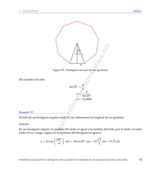 www.reformamatematica.net
3 POL´IGONOS ´Indice
4
a r
20◦
Figura 70: Non´agono con una de sus apotemas
De acuerdo con esto:
tan 20◦
=
4
a
a =
4
tan 20◦
a = 10, 9899
Ejemplo 53
El lado de un hex´agono regular mide 10 cm; determinar la longitud de su apotema.
Soluci´on
En un hex´agono regular, la medida del radio es igual a la medida del lado, por lo tanto, el radio
mide 10 cm. Luego, seg´un (2) la apotema del hex´agono es igual a
a = 10 cos
180◦
6
cm = 10 cos 30◦
cm = 10
√
3
2
cm = 5
√
3 cm.
Prohibida la reproducci´on y la divulgaci´on total o parcial de los contenidos de este documento para ﬁnes comerciales 62
 