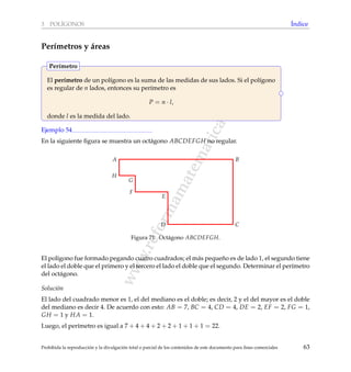 www.reformamatematica.net
3 POL´IGONOS ´Indice
Per´ımetros y ´areas
El per´ımetro de un pol´ıgono es la suma de las medidas de sus lados. Si el pol´ıgono
es regular de n lados, entonces su per´ımetro es
P = n · l,
donde l es la medida del lado.
Per´ımetro
Ejemplo 54
En la siguiente ﬁgura se muestra un oct´agono ABCDEFGH no regular.
A B
CD
E
F
G
H
Figura 71: Oct´agono ABCDEFGH.
El pol´ıgono fue formado pegando cuatro cuadrados; el m´as peque˜no es de lado 1, el segundo tiene
el lado el doble que el primero y el tercero el lado el doble que el segundo. Determinar el per´ımetro
del oct´agono.
Soluci´on
El lado del cuadrado menor es 1, el del mediano es el doble; es decir, 2 y el del mayor es el doble
del mediano es decir 4. De acuerdo con esto: AB = 7, BC = 4, CD = 4, DE = 2, EF = 2, FG = 1,
GH = 1 y HA = 1.
Luego, el per´ımetro es igual a 7 + 4 + 4 + 2 + 2 + 1 + 1 + 1 = 22.
Prohibida la reproducci´on y la divulgaci´on total o parcial de los contenidos de este documento para ﬁnes comerciales 63
 