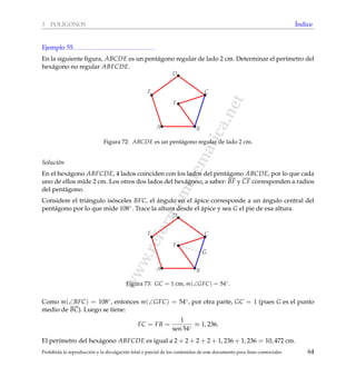 www.reformamatematica.net
3 POL´IGONOS ´Indice
Ejemplo 55
En la siguiente ﬁgura, ABCDE es un pent´agono regular de lado 2 cm. Determinar el per´ımetro del
hex´agono no regular ABFCDE.
A B
C
D
E
F
Figura 72: ABCDE es un pent´agono regular de lado 2 cm.
Soluci´on
En el hex´agono ABFCDE, 4 lados coinciden con los lados del pent´agono ABCDE, por lo que cada
uno de ellos mide 2 cm. Los otros dos lados del hex´agono, a saber: BF y CF corresponden a radios
del pent´agono.
Considere el tri´angulo is´osceles BFC, el ´angulo en el ´apice corresponde a un ´angulo central del
pent´agono por lo que mide 108◦. Trace la altura desde el ´apice y sea G el pie de esa altura.
A B
C
D
E
F
G
Figura 73: GC = 1 cm, m(∠GFC) = 54◦.
Como m(∠BFC) = 108◦, entonces m(∠GFC) = 54◦, por otra parte, GC = 1 (pues G es el punto
medio de BC). Luego se tiene:
FC = FB =
1
sen 54◦
≈ 1, 236.
El per´ımetro del hex´agono ABFCDE es igual a 2 + 2 + 2 + 2 + 1, 236 + 1, 236 = 10, 472 cm.
Prohibida la reproducci´on y la divulgaci´on total o parcial de los contenidos de este documento para ﬁnes comerciales 64
 
