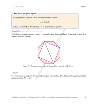 www.reformamatematica.net
3 POL´IGONOS ´Indice
Si un pol´ıgono es regular con n lados entonces su ´area es
A =
n · l · a
2
,
donde l es la medida de su lado y a es la medida de su apotema.
´Area de un pol´ıgono regular
Ejemplo 56
En la ﬁgura, el oct´agono es regular y el cuadrado tiene diagonal 12 cm. Determinar el ´area de la
regi´on coloreada con rojo.
Figura 74: El oct´agono es regular, la diagonal del cuadrado mide 12 cm.
Soluci´on
Se observa que la diagonal del cuadrado es igual a dos radios del oct´agono. El ´angulo central del
oct´agono mide 360◦
8 = 45◦.
Prohibida la reproducci´on y la divulgaci´on total o parcial de los contenidos de este documento para ﬁnes comerciales 65
 