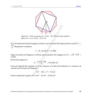 www.reformamatematica.net
3 POL´IGONOS ´Indice
A BD
C
Figura 75: ABC es is´osceles, m(∠ACB) = 45◦, CD es la altura desde el
´apice, CB = 6, m(∠DCB) = 22, 5◦ cm.
Si l es la medida del lado del oct´agono, entonces, con la notaci´on de la ﬁgura anterior, sen(22, 5◦) =
l/2
6
. Despejando l se obtiene
l = 12 · sen(22, 5◦
) ≈ 4, 5922.
Seg´un el teorema de Pit´agoras, se obtiene que la apotema del oct´agono es CD =
√
62 − 2, 32 =
5, 5433.
El ´area del oct´agono es
A =
8 · 4, 6 · 5, 54
2
= 101, 8238 cm2
.
Como la diagonal del cuadrado es 12 cm, entonces, si el lado del cuadrado es L, entonces, de
acuerdo con el teorema de Pit´agoras:
2L2
= 144 ⇒ L2
= 72 cm2
.
El ´area sombreada es igual a 101, 1 cm2 − 72 cm2 = 29, 82 cm2.
Prohibida la reproducci´on y la divulgaci´on total o parcial de los contenidos de este documento para ﬁnes comerciales 66
 