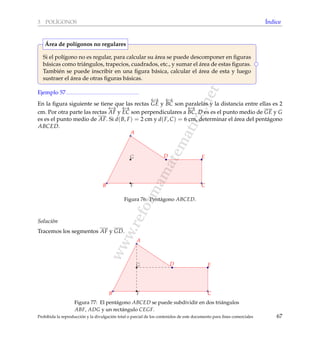 www.reformamatematica.net
3 POL´IGONOS ´Indice
Si el pol´ıgono no es regular, para calcular su ´area se puede descomponer en ﬁguras
b´asicas como tri´angulos, trapecios, cuadrados, etc., y sumar el ´area de estas ﬁguras.
Tambi´en se puede inscribir en una ﬁgura b´asica, calcular el ´area de esta y luego
sustraer el ´area de otras ﬁguras b´asicas.
´Area de pol´ıgonos no regulares
Ejemplo 57
En la ﬁgura siguiente se tiene que las rectas
←→
GE y
←→
BC son paralelas y la distancia entre ellas es 2
cm. Por otra parte las rectas
←→
AF y
←→
EC son perpendiculares a
←→
BC, D es es el punto medio de GE y G
es es el punto medio de AF. Si d(B, F) = 2 cm y d(F, C) = 6 cm, determinar el ´area del pent´agono
ABCED.
A
B C
D E
F
G
Figura 76: Pent´agono ABCED.
Soluci´on
Tracemos los segmentos AF y GD.
A
B C
D E
F
G
Figura 77: El pent´agono ABCED se puede subdividir en dos tri´angulos
ABF, ADG y un rect´angulo CEGF.
Prohibida la reproducci´on y la divulgaci´on total o parcial de los contenidos de este documento para ﬁnes comerciales 67
 