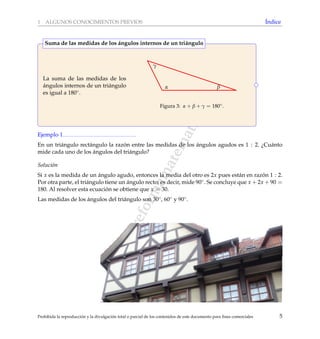 www.reformamatematica.net
1 ALGUNOS CONOCIMIENTOS PREVIOS ´Indice
La suma de las medidas de los
´angulos internos de un tri´angulo
es igual a 180◦.
α β
γ
Figura 3: α + β + γ = 180◦.
Suma de las medidas de los ´angulos internos de un tri´angulo
Ejemplo 1
En un tri´angulo rect´angulo la raz´on entre las medidas de los ´angulos agudos es 1 : 2. ¿Cu´anto
mide cada uno de los ´angulos del tri´angulo?
Soluci´on
Si x es la medida de un ´angulo agudo, entonces la media del otro es 2x pues est´an en raz´on 1 : 2.
Por otra parte, el tri´angulo tiene un ´angulo recto; es decir, mide 90◦. Se concluye que x + 2x + 90 =
180. Al resolver esta ecuaci´on se obtiene que x = 30.
Las medidas de los ´angulos del tri´angulo son 30◦, 60◦ y 90◦.
Prohibida la reproducci´on y la divulgaci´on total o parcial de los contenidos de este documento para ﬁnes comerciales 5
 