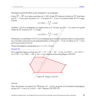 www.reformamatematica.net
3 POL´IGONOS ´Indice
El pol´ıgono queda dividido en dos tri´angulos y un rect´angulo.
Como
←→
AF ⊥
←→
BC, si se toma como base de ABF el lado BF entonces la altura es FA. Nos dicen
que BF = 2 cm y, por otra parte, FA = 4 cm pues FG = 2 cm y G es punto medio de FA. Luego,
se tiene
a( ABF) =
2 · 4
2
= 4 cm2
.
Tambi´en AGD es rect´angulo con ´angulo recto en G. Se tiene que GA = 2 y como D es punto
medio de GE, entonces GD = 3. Luego:
a( AGD) =
2 · 3
2
= 3 cm2
.
Finalmente, el cuadril´atero FCEG es un rect´angulo pues los lados opuestos est´an en rectas parale-
las y los lados consecutivos son perpendiculares. La base es FC = 6 cm y la altura es CE = 2 cm,
por lo que su ´area es 12 cm2.
El ´area del pol´ıgono considerado es 4 + 3 + 12 = 19 cm2.
Ejemplo 58
En la siguiente ﬁgura se tiene que DE = EF = FA = BC = 2 cm, m(∠BAF) = m(∠AFE) =
m(∠FED) = m(∠ABC) = 120◦ y AB = 6 cm. Calcular el ´area del pol´ıgono ABCDEF.
A
DE
F
B
C
Figura 78: Pol´ıgono ABCDEF.
Soluci´on
Trace dos puntos: un punto G en AB tal que AG = 2 cm y un punto H en el interior del pol´ıgono
tal que GH = 2 cm y m(∠AGH) = 120◦. Adem´as, GH, HD, CH.
Prohibida la reproducci´on y la divulgaci´on total o parcial de los contenidos de este documento para ﬁnes comerciales 68
 