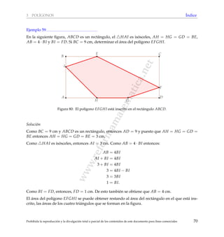 www.reformamatematica.net
3 POL´IGONOS ´Indice
Ejemplo 59
En la siguiente ﬁgura, ABCD es un rect´angulo, el HAI es is´osceles, AH = HG = GD = BE,
AB = 4 · BI y BI = FD. Si BC = 9 cm, determinar el ´area del pol´ıgono EFGHI.
A
B
C
D
E
F
I
GH
Figura 80: El pol´ıgono EFGHI est´a inscrito en el rect´angulo ABCD.
Soluci´on
Como BC = 9 cm y ABCD es un rect´angulo, entonces AD = 9 y puesto que AH = HG = GD =
BE entonces AH = HG = GD = BE = 3 cm.
Como HAI es is´osceles, entonces AI = 3 cm. Como AB = 4 · BI entonces:
AB = 4BI
AI + BI = 4BI
3 + BI = 4BI
3 = 4BI − BI
3 = 3BI
1 = BI.
Como BI = FD, entonces, FD = 1 cm. De esto tambi´en se obtiene que AB = 4 cm.
El ´area del pol´ıgono EFGHI se puede obtener restando al ´area del rect´angulo en el que est´a ins-
crito, las ´areas de los cuatro tri´angulos que se forman en la ﬁgura.
Prohibida la reproducci´on y la divulgaci´on total o parcial de los contenidos de este documento para ﬁnes comerciales 70
 