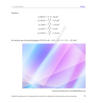www.reformamatematica.net
3 POL´IGONOS ´Indice
Tenemos:
a(ABCD) = 9 · 4 = 36 cm2
a( HAI) =
3 · 3
2
= 4, 5 cm2
a( IBE) =
1 · 3
2
= 1, 5 cm2
a( ECF) =
6 · 3
2
= 9 cm2
a( FDG) =
1 · 3
2
= 1, 5 cm2
Se concluye que el ´area del pol´ıgono EFGHI es 36 − (4, 5 + 1, 5 + 9 + 1, 5) = 19, 5 cm2.
Cortes´ıa de photoraidz en FreeDigitalPhotos.net
Prohibida la reproducci´on y la divulgaci´on total o parcial de los contenidos de este documento para ﬁnes comerciales 71
 