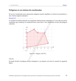www.reformamatematica.net
3 POL´IGONOS ´Indice
Pol´ıgonos en un sistema de coordenadas
El uso de coordenadas para representar pol´ıgonos puede simpliﬁcar el c´alculo de per´ımetros y
´area. Veamos algunos ejemplos.
Ejemplo 60
La unidad de medida utilizada en el siguiente sistema de ejes cartesianos es 1 cm (cada uno de los
cuadrados que constituye la cuadr´ıcula tiene como lado 1 cm). Determinar el ´area del pol´ıgono
ABCDEF.
−1 1 2 3 4 5 6 7
−1
1
2
3
4
5
0
A
B
C
D E
F
Figura 81: Pol´ıgono ABCDEF.
Soluci´on
Se puede dividir el pol´ıgono en dos tri´angulos y un trapecio, tal como lo muestra la siguiente
ﬁgura.
Prohibida la reproducci´on y la divulgaci´on total o parcial de los contenidos de este documento para ﬁnes comerciales 72
 
