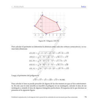 www.reformamatematica.net
3 POL´IGONOS ´Indice
−2 −1 1 2 3 4 5 6
−1
1
2
3
4
5
0
A
B
C
D
E
Figura 83: Pol´ıgono ABCDE.
Para calcular el per´ımetro se determina la distancia entre cada dos v´ertices consecutivos y se su-
man tales distancias:
d(A, B) = (−2 − 1)2 + (2 − 0)2 =
√
9 + 4 =
√
13
d(B, C) = (1 − 5)2 + (0 − 1)2 =
√
16 + 1 =
√
17
d(C, D) = (5 − 4)2 + (1 − 3)2 =
√
1 + 4 =
√
5
d(D, E) = (4 − 0)2 + (3 − 5)2 =
√
16 + 4 =
√
20
d(E, A) = (0 − −2)2 + (5 − 2)2 =
√
4 + 9 =
√
13
Luego, el per´ımetro del pol´ıgono es
√
13 +
√
17 +
√
5 +
√
20 +
√
13 ≈ 18, 042.
Para calcular el ´area se puede proceder de alguna de las dos manera en que se hizo anteriormen-
te. En este caso lo m´as sencillo es inscribir el pol´ıgono en un rect´angulo, calcular el ´area de ese
rect´angulo y restarle el ´area de algunos tri´angulos particulares. El esquema de lo que decimos se
presenta en la siguiente ﬁgura.
Prohibida la reproducci´on y la divulgaci´on total o parcial de los contenidos de este documento para ﬁnes comerciales 74
 
