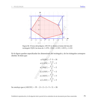 www.reformamatematica.net
3 POL´IGONOS ´Indice
−2 −1 1 2 3 4 5 6
−1
1
2
3
4
5
0
A
B
C
D
E
P Q
RS
Figura 84: El ´area del pol´ıgono ABCDE se obtiene al restar del ´area del
rect´angulo PQRS, las ´areas de APB, BQC, CRD, RDE y ASE.
En la ﬁgura quedan especiﬁcadas las dimensiones del rect´angulo y de los tri´angulos correspon-
dientes. Se tiene que:
a(PQRS) = 7 · 5 = 35
a( APB) =
3 · 2
2
= 3
a( BQC) =
4 · 1
2
= 2
a( CRD) =
4 · 1
2
= 2
a( RDE) =
5 · 2
2
= 5
a( ASE) =
2 · 3
2
= 3
Se concluye que a(ABCDE) = 35 − (3 + 2 + 2 + 5 + 3) = 20.
Prohibida la reproducci´on y la divulgaci´on total o parcial de los contenidos de este documento para ﬁnes comerciales 75
 