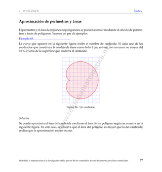 www.reformamatematica.net
3 POL´IGONOS ´Indice
Aproximaci´on de per´ımetros y ´areas
El per´ımetro y el ´area de regiones no poligonales se pueden estimar mediante el c´alculo de per´ıme-
tros y ´areas de pol´ıgonos. Veamos un par de ejemplos.
Ejemplo 63
La curva que aparece en la siguiente ﬁgura recibe el nombre de cardioide. Si cada uno de los
cuadrados que constituye la cuadr´ıcula tiene como lado 1 cm, estime, con un error no mayor del
10 %, el ´area de la superﬁcie que encierra el cardioide.
Figura 86: Un cardioide.
Soluci´on
Se puede aproximar el ´area del cardioide mediante el ´area de un pol´ıgono seg´un se muestra en la
siguiente ﬁgura. En este caso, se observa que el ´area del pol´ıgono es mayor que la del cardioide;
se dice que la aproximaci´on es por exceso.
Prohibida la reproducci´on y la divulgaci´on total o parcial de los contenidos de este documento para ﬁnes comerciales 77
 