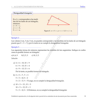 www.reformamatematica.net
1 ALGUNOS CONOCIMIENTOS PREVIOS ´Indice
Si a, b, c corresponden a las medi-
das de los lados de un tri´angulo,
entonces:
a + b > c,
a + c > b,
b + c > a.
c
a
b
Figura 4: a + b > c, a + c > b, b + c > a.
Desigualdad triangular
Ejemplo 2
Los valores 2 cm, 3 cm, 5 cm, no pueden corresponder a las medidas de los lados de un tri´angulo
puesto que 2 + 3 = 5 y por lo tanto no se cumple la desigualdad triangular.
Ejemplo 3
Las siguientes ternas de n´umeros representan las medidas de tres segmentos. Indique en cu´ales
casos es posible formar un tri´angulo.
a) 4, 6, 9 b) 2, 5, 3 c) 10, 3, 5.
Soluci´on
a) 4 + 6 = 10, 10 > 9
6 + 9 = 15, 15 > 4
4 + 9 = 13, 13 > 6
Por lo tanto, es posible formar un tri´angulo.
b) 2 + 5 = 7 , 7 < 3
5 + 3 = 8, 8 > 2
3 + 2 = 5, 5 = 5 Luego, no se cumple la desigualdad triangular.
c) 10 + 3 = 13 , 13 > 5
10 + 5 = 15, 15 > 3
5 + 3 = 8, 8 < 10 Entonces, no se cumple la desigualdad triangular.
Prohibida la reproducci´on y la divulgaci´on total o parcial de los contenidos de este documento para ﬁnes comerciales 6
 