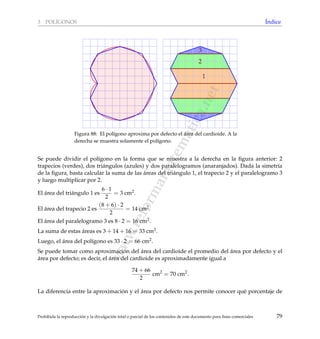 www.reformamatematica.net
3 POL´IGONOS ´Indice
1
2
3
Figura 88: El pol´ıgono aproxima por defecto el ´area del cardioide. A la
derecha se muestra solamente el pol´ıgono.
Se puede dividir el pol´ıgono en la forma que se muestra a la derecha en la ﬁgura anterior: 2
trapecios (verdes), dos tri´angulos (azules) y dos paralelogramos (anaranjados). Dada la simetr´ıa
de la ﬁgura, basta calcular la suma de las ´areas del tri´angulo 1, el trapecio 2 y el paralelogramo 3
y luego multiplicar por 2.
El ´area del tri´angulo 1 es
6 · 1
2
= 3 cm2.
El ´area del trapecio 2 es
(8 + 6) · 2
2
= 14 cm2.
El ´area del paralelogramo 3 es 8 · 2 = 16 cm2.
La suma de estas ´areas es 3 + 14 + 16 = 33 cm2.
Luego, el ´area del pol´ıgono es 33 · 2 = 66 cm2.
Se puede tomar como aproximaci´on del ´area del cardioide el promedio del ´area por defecto y el
´area por defecto; es decir, el ´area del cardioide es aproximadamente igual a
74 + 66
2
cm2
= 70 cm2
.
La diferencia entre la aproximaci´on y el ´area por defecto nos permite conocer qu´e porcentaje de
Prohibida la reproducci´on y la divulgaci´on total o parcial de los contenidos de este documento para ﬁnes comerciales 79
 