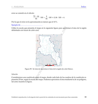 www.reformamatematica.net
3 POL´IGONOS ´Indice
error se cometi´o en el c´alculo:
70 − 66
66
· 100 =
4
66
· 100 ≈ 0, 06 · 100 = 6.
Por lo que el error en la aproximaci´on es menor que el 10 %.
Ejemplo 64
Utilice la escala que presenta el mapa en la siguiente ﬁgura para aproximar el ´area de la regi´on
delimitada con trazos de color azul.
Figura 89: Se trata de aproximar el ´area de la regi´on de color blanco.
Soluci´on
Consideremos una cuadr´ıcula sobre el mapa, donde cada lado de los cuadros de la cuadr´ıcula re-
presenta 25 km, seg´un la escala del mapa. Podemos aproximar el ´area mediante la de un pol´ıgono,
tal como muestra la ﬁgura.
Prohibida la reproducci´on y la divulgaci´on total o parcial de los contenidos de este documento para ﬁnes comerciales 80
 