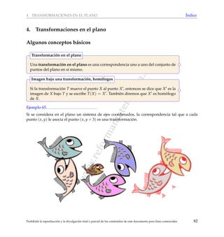 www.reformamatematica.net
4 TRANSFORMACIONES EN EL PLANO ´Indice
4. Transformaciones en el plano
Algunos conceptos b´asicos
Una transformaci´on en el plano es una correspondencia uno a uno del conjunto de
puntos del plano en s´ı mismo.
Transformaci´on en el plano
Si la transformaci´on T mueve el punto X al punto X , entonces se dice que X es la
imagen de X bajo T y se escribe T(X) = X . Tambi´en diremos que X es hom´ologo
de X.
Imagen bajo una transformaci´on, hom´ologos
Ejemplo 65
Si se considera en el plano un sistema de ejes coordenados, la correspondencia tal que a cada
punto (x, y) le asocia el punto (x, y + 3) es una transformaci´on.
Prohibida la reproducci´on y la divulgaci´on total o parcial de los contenidos de este documento para ﬁnes comerciales 82
 